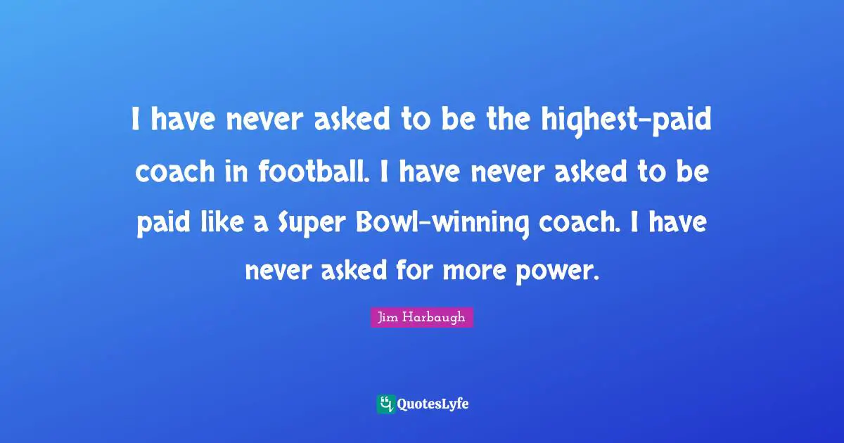 Jim Harbaugh Quotes: "I have never asked to be the highest-paid coach in football. I have never asked to be paid like a Super Bowl-winning coach. I have never asked for more power."