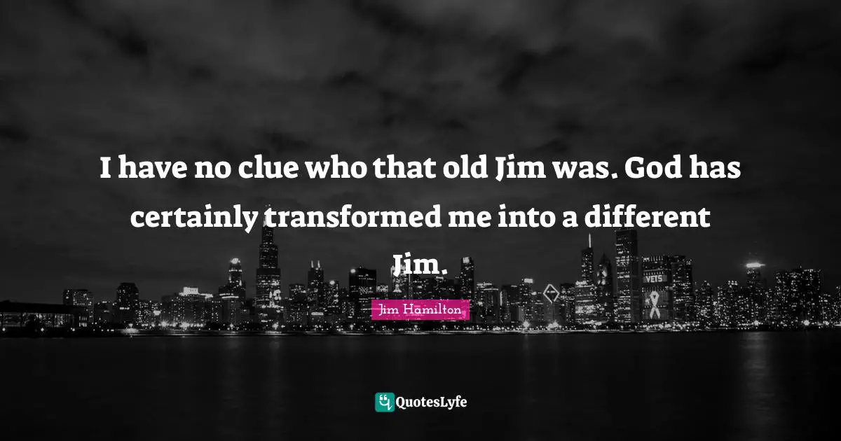 I have no clue who that old Jim was. God has certainly transformed me into a different Jim.