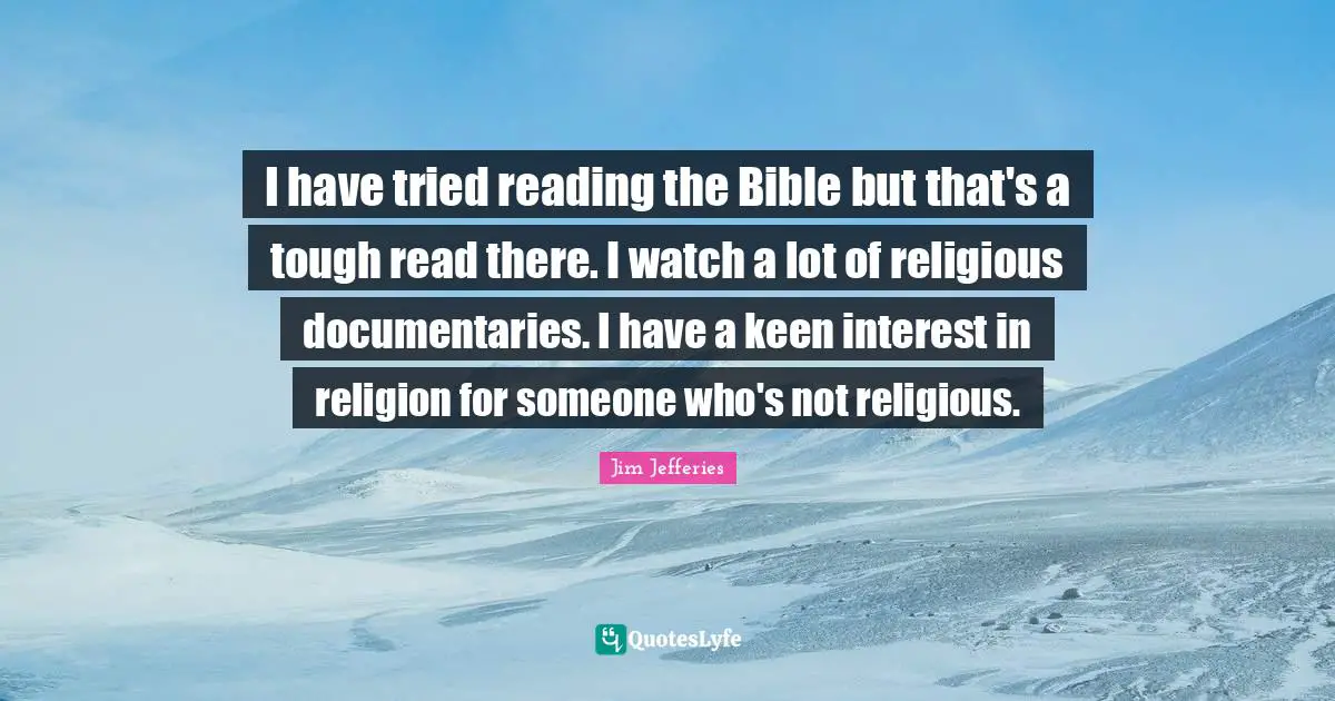 I have tried reading the Bible but that's a tough read there. I watch a lot of religious documentaries. I have a keen interest in religion for someone who's not religious.
