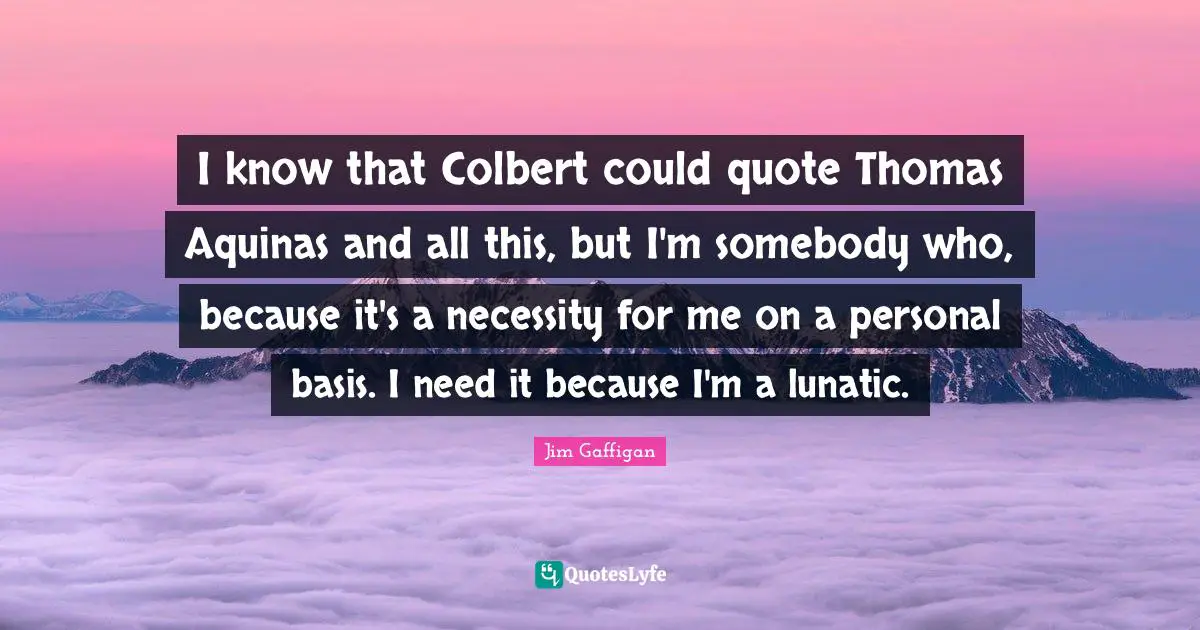 I know that Colbert could quote Thomas Aquinas and all this, but I'm somebody who, because it's a necessity for me on a personal basis. I need it because I'm a lunatic.