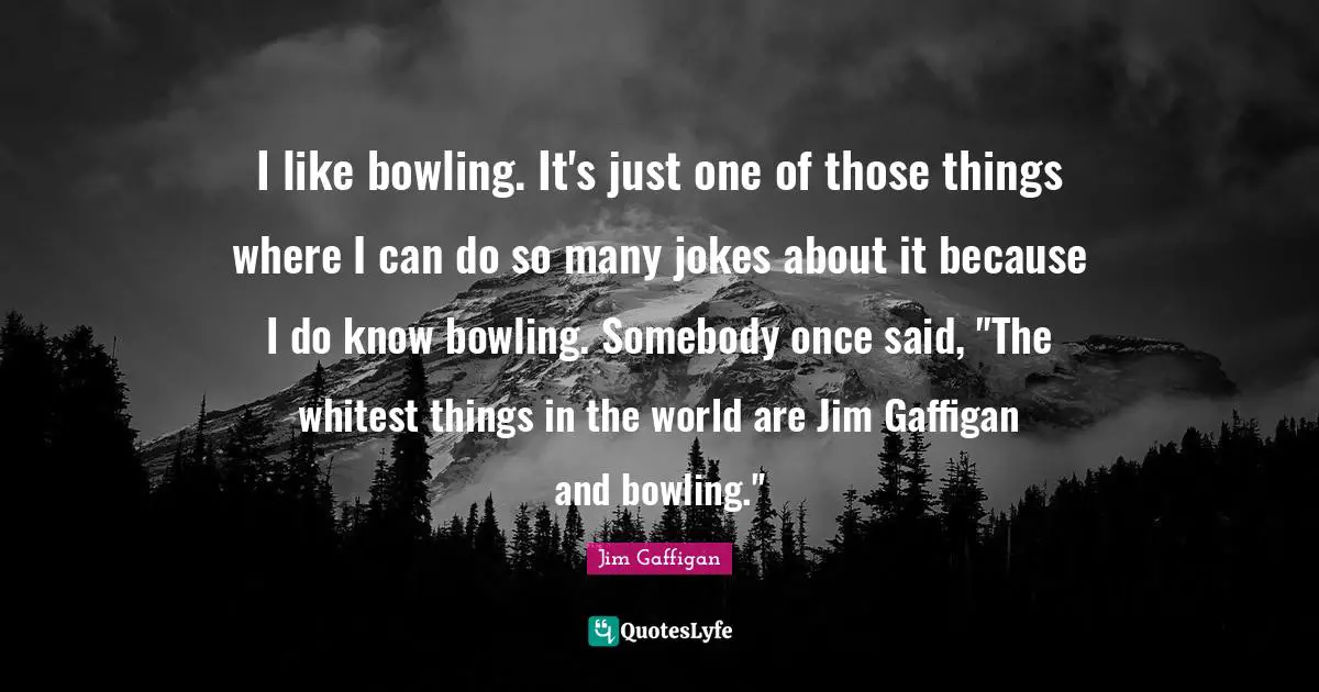 I like bowling. It's just one of those things where I can do so many jokes about it because I do know bowling. Somebody once said, "The whitest things in the world are Jim Gaffigan and bowling."
