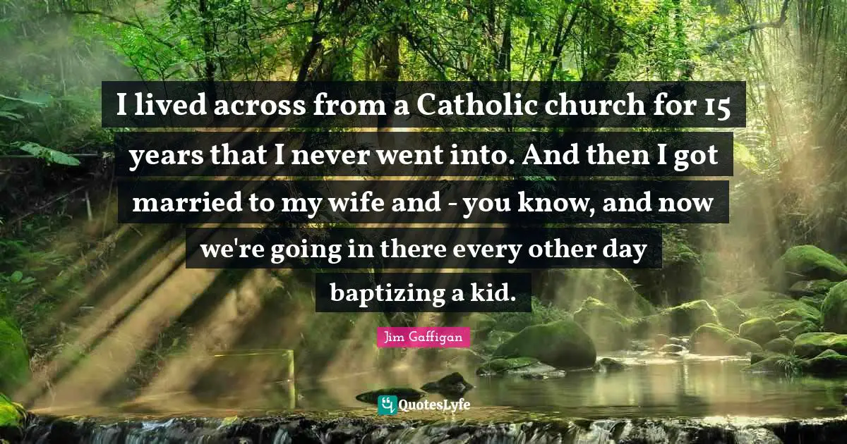 I lived across from a Catholic church for 15 years that I never went into. And then I got married to my wife and - you know, and now we're going in there every other day baptizing a kid.