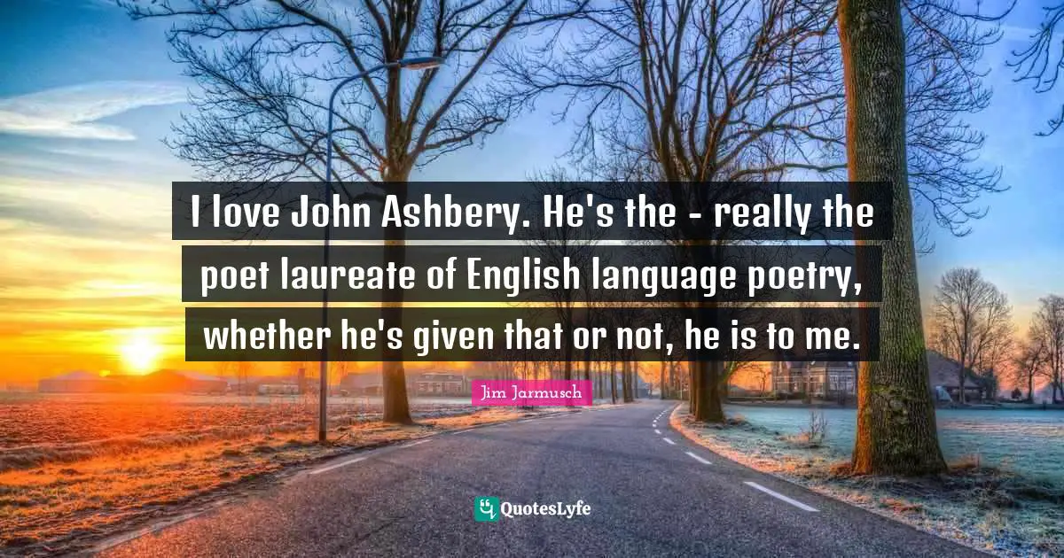 I love John Ashbery. He's the - really the poet laureate of English language poetry, whether he's given that or not, he is to me.