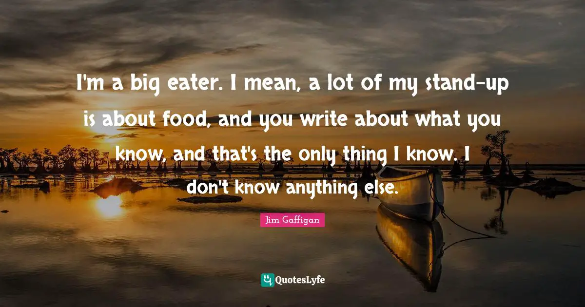 I'm a big eater. I mean, a lot of my stand-up is about food, and you write about what you know, and that's the only thing I know. I don't know anything else.