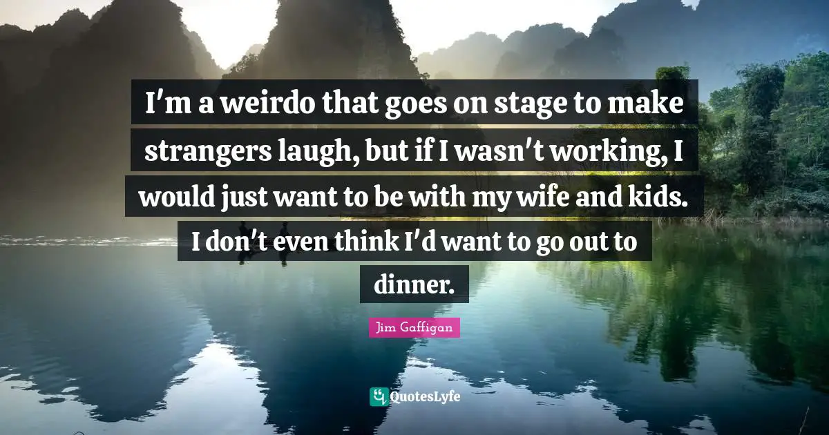 I'm a weirdo that goes on stage to make strangers laugh, but if I wasn't working, I would just want to be with my wife and kids. I don't even think I'd want to go out to dinner.