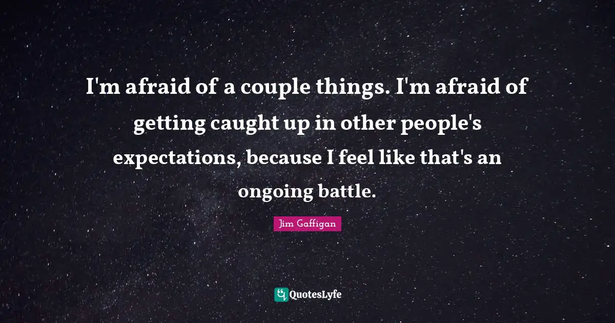 I'm afraid of a couple things. I'm afraid of getting caught up in other people's expectations, because I feel like that's an ongoing battle.