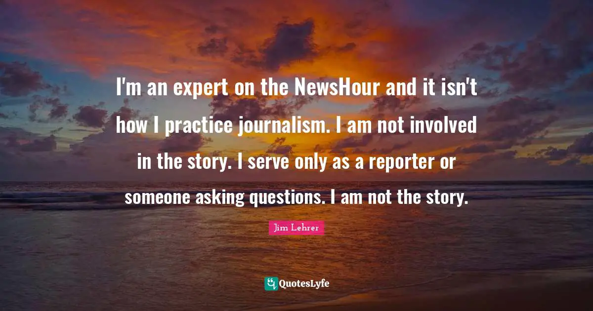I'm an expert on the NewsHour and it isn't how I practice journalism. I am not involved in the story. I serve only as a reporter or someone asking questions. I am not the story.