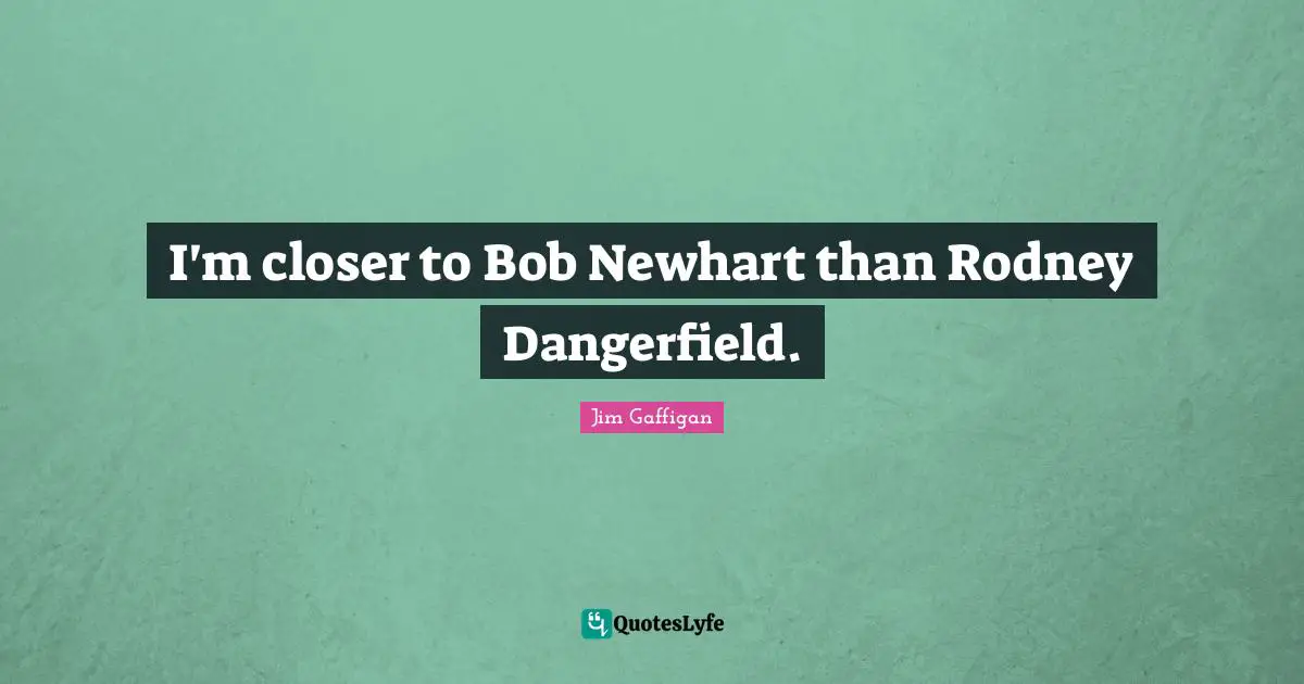I'm closer to Bob Newhart than Rodney Dangerfield.