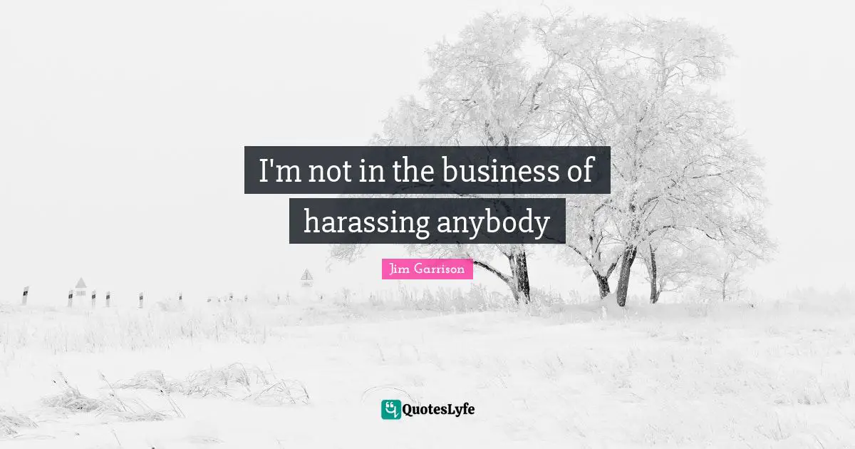 I'm not in the business of harassing anybody