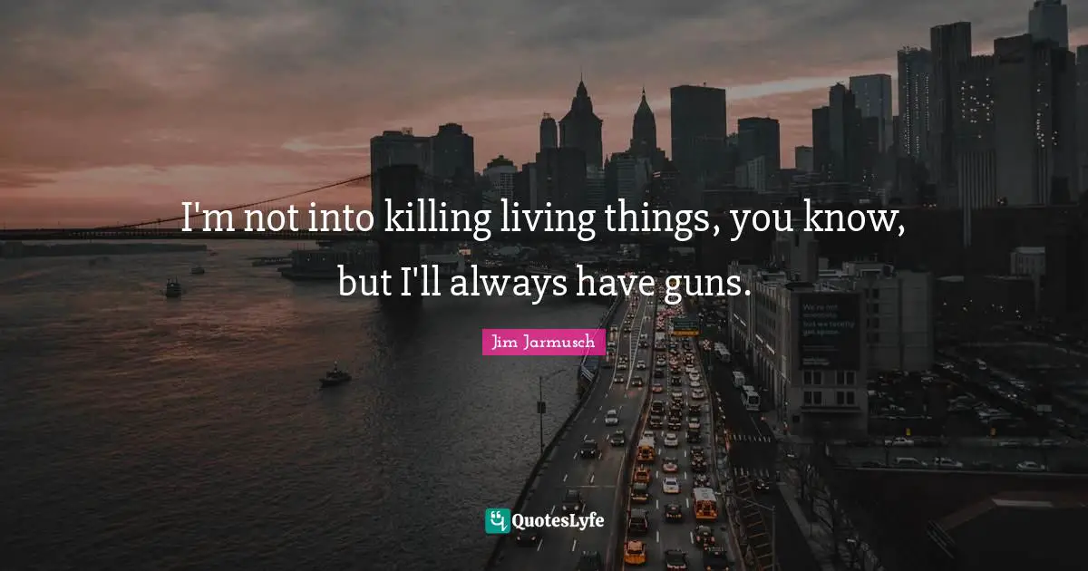 I'm not into killing living things, you know, but I'll always have guns.