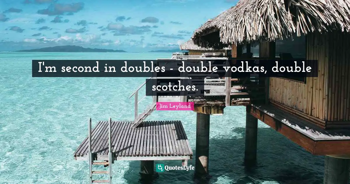 I'm second in doubles - double vodkas, double scotches.