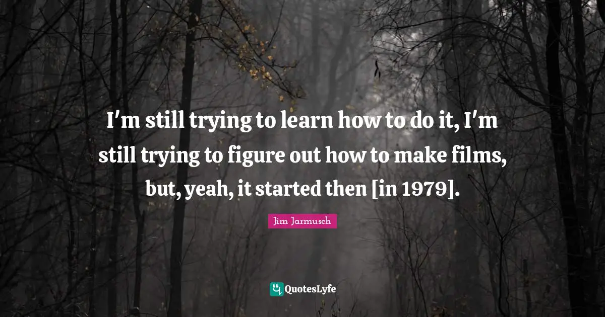 I'm still trying to learn how to do it, I'm still trying to figure out how to make films, but, yeah, it started then [in 1979].