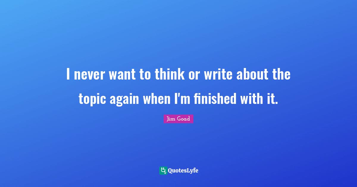 Jim Goad Quotes: "I never want to think or write about the topic again when I'm finished with it."