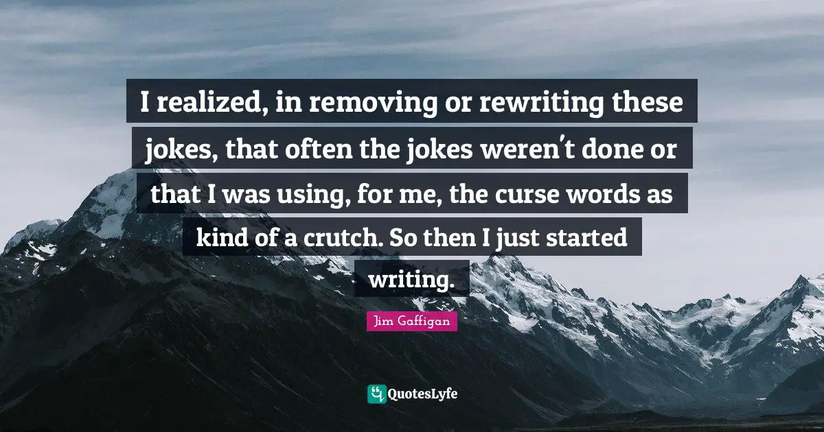 I realized, in removing or rewriting these jokes, that often the jokes weren't done or that I was using, for me, the curse words as kind of a crutch. So then I just started writing.