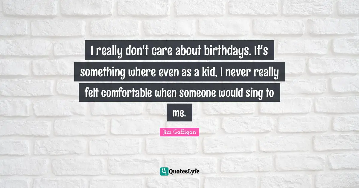 I really don't care about birthdays. It's something where even as a kid, I never really felt comfortable when someone would sing to me.