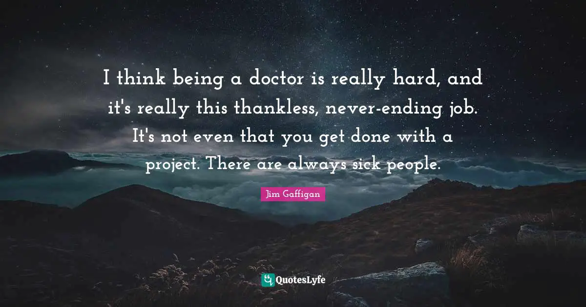 I think being a doctor is really hard, and it's really this thankless, never-ending job. It's not even that you get done with a project. There are always sick people.