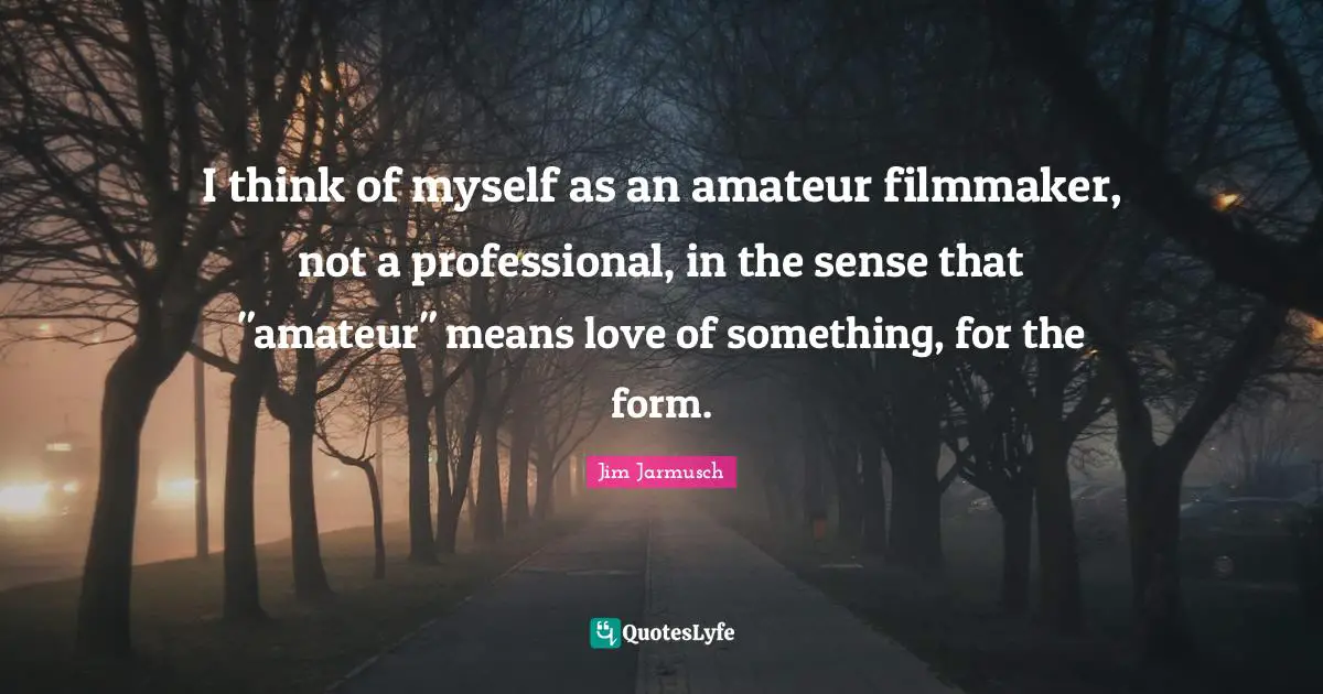 I think of myself as an amateur filmmaker, not a professional, in the sense that "amateur" means love of something, for the form.