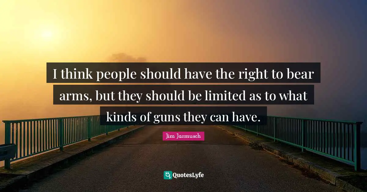 I think people should have the right to bear arms, but they should be limited as to what kinds of guns they can have.