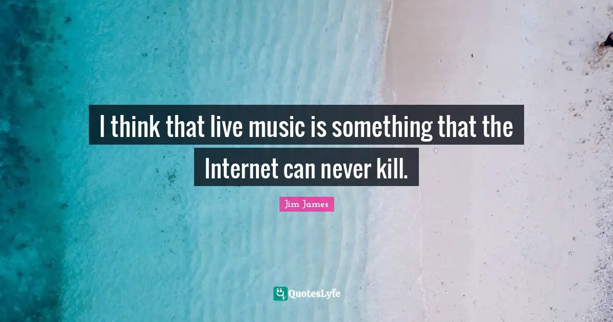 I think that live music is something that the Internet can never kill.