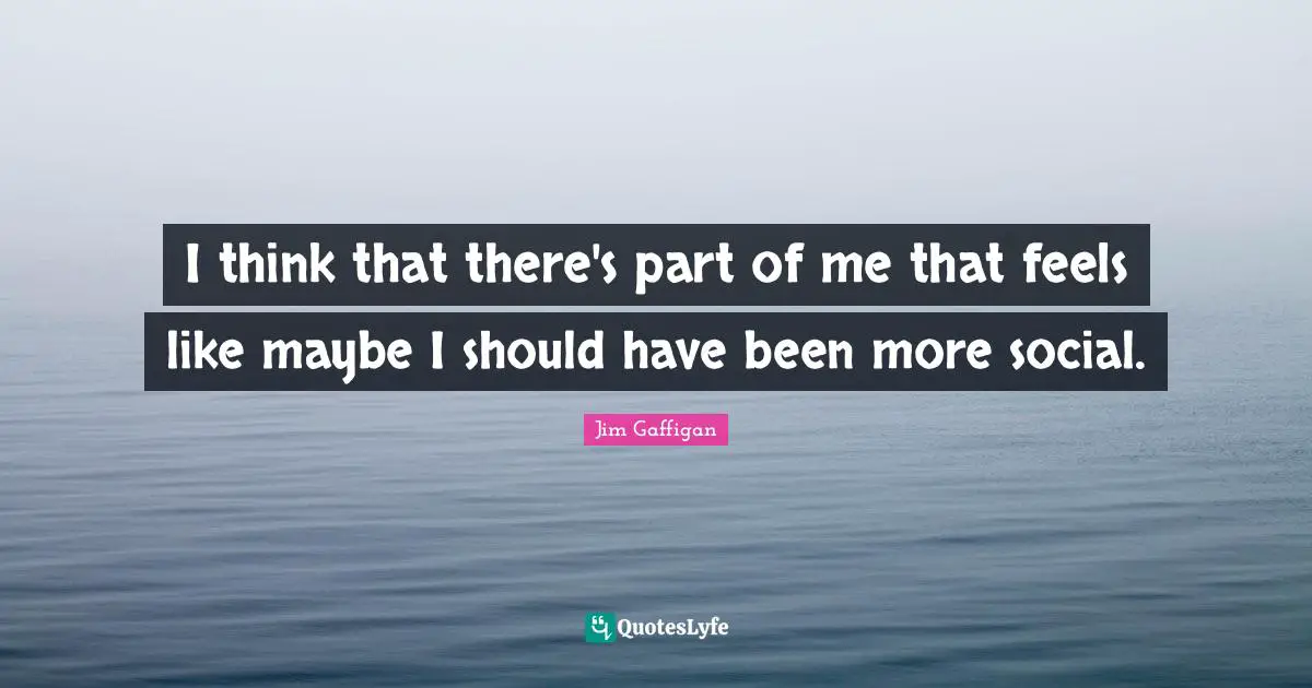 I think that there's part of me that feels like maybe I should have been more social.