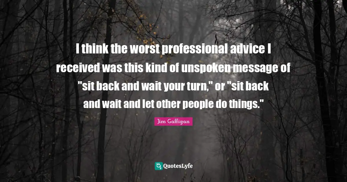 I think the worst professional advice I received was this kind of unspoken message of "sit back and wait your turn," or "sit back and wait and let other people do things."