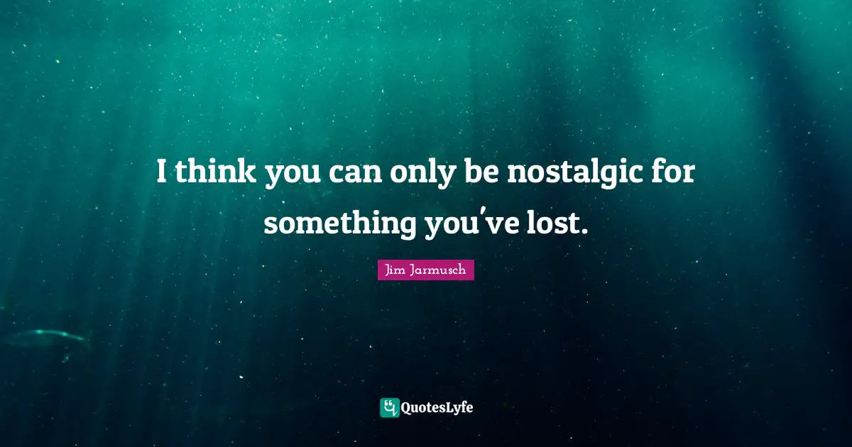 I think you can only be nostalgic for something you've lost.