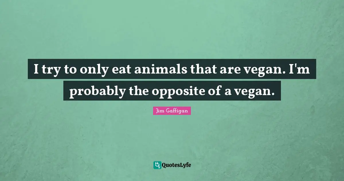 I try to only eat animals that are vegan. I'm probably the opposite of a vegan.
