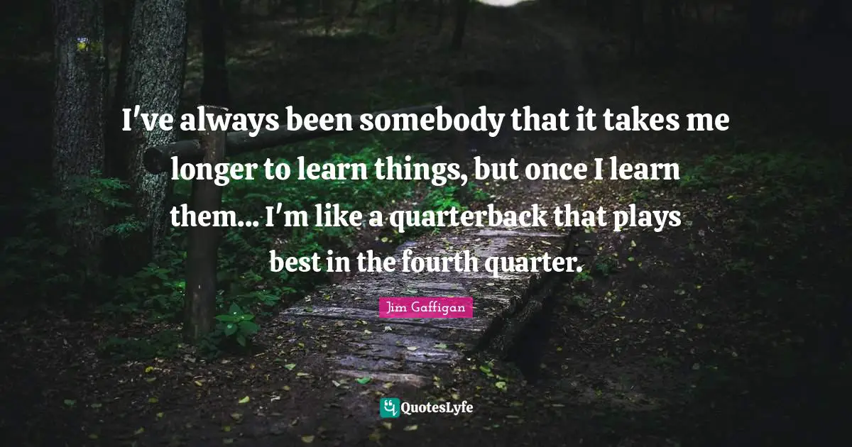 I've always been somebody that it takes me longer to learn things, but once I learn them... I'm like a quarterback that plays best in the fourth quarter.
