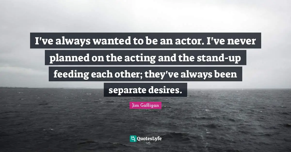 I've always wanted to be an actor. I've never planned on the acting and the stand-up feeding each other; they've always been separate desires.