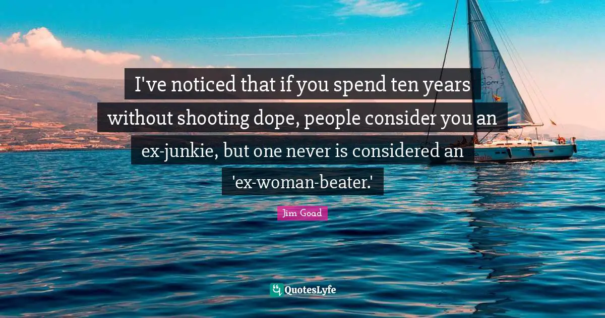 Jim Goad Quotes: "I've noticed that if you spend ten years without shooting dope, people consider you an ex-junkie, but one never is considered an 'ex-woman-beater.'"