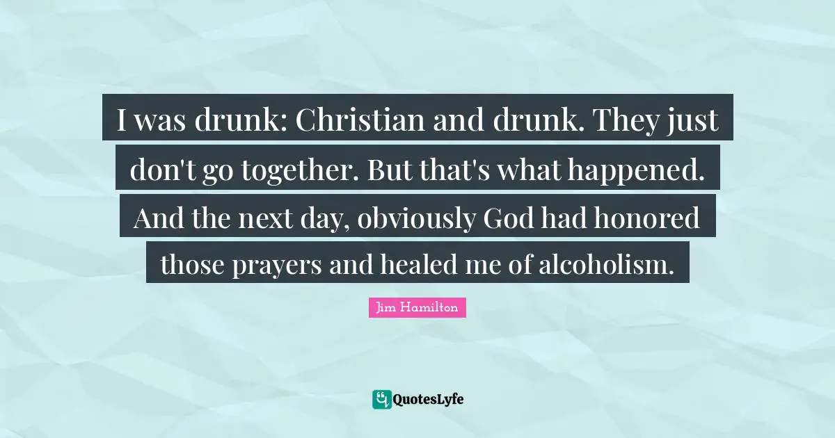 I was drunk: Christian and drunk. They just don't go together. But that's what happened. And the next day, obviously God had honored those prayers and healed me of alcoholism.