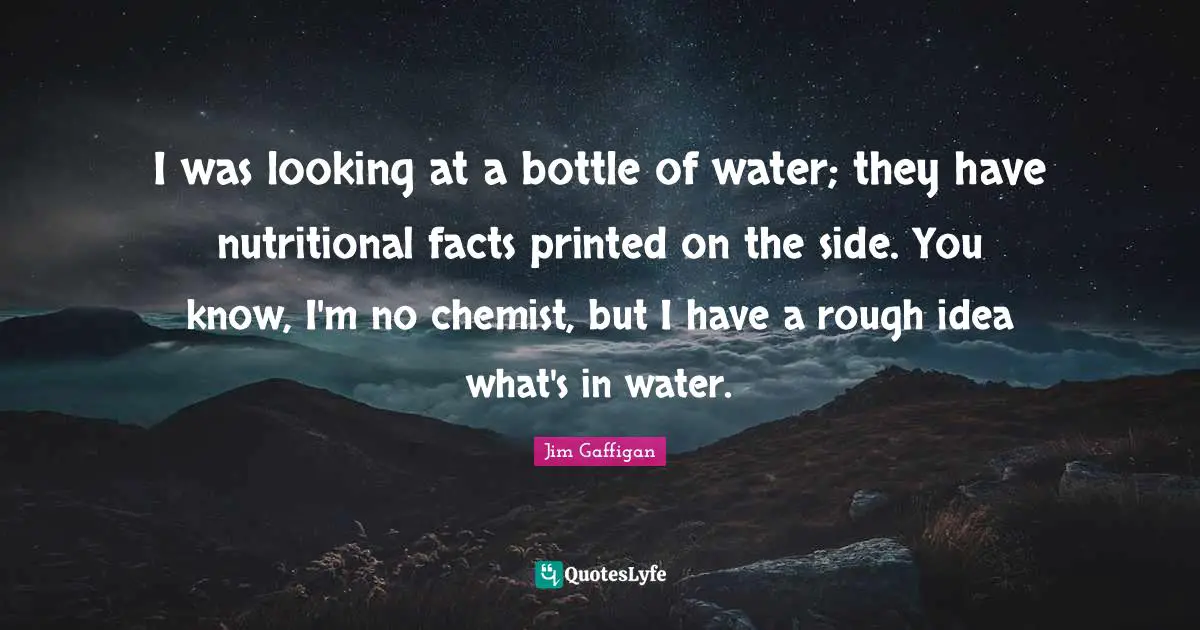 Jim Gaffigan Quotes: I was looking at a bottle of water; they have nutritional facts printed on the side. You know, I'm no chemist, but I have a rough idea what's in water.