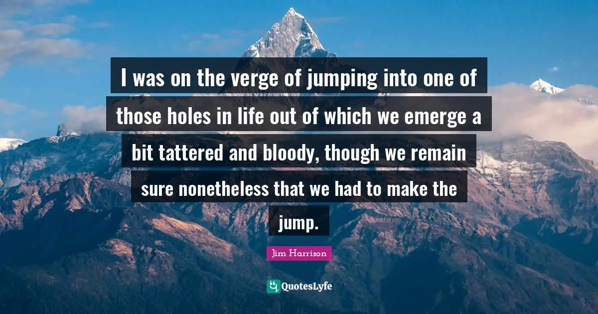 Jim Harrison Quotes: "I was on the verge of jumping into one of those holes in life out of which we emerge a bit tattered and bloody, though we remain sure nonetheless that we had to make the jump."
