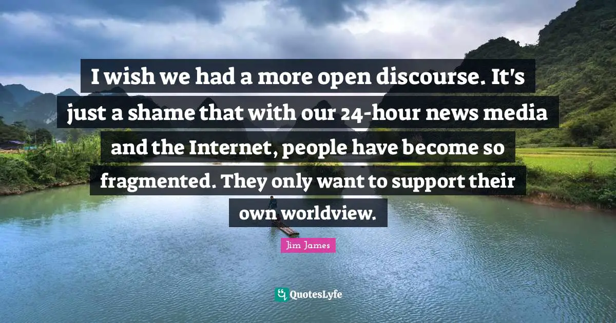I wish we had a more open discourse. It's just a shame that with our 24-hour news media and the Internet, people have become so fragmented. They only want to support their own worldview.