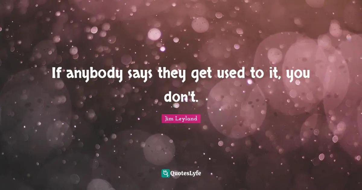 If anybody says they get used to it, you don't.