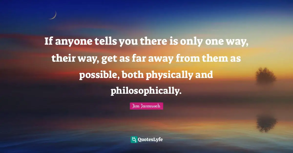 If anyone tells you there is only one way, their way, get as far away from them as possible, both physically and philosophically.