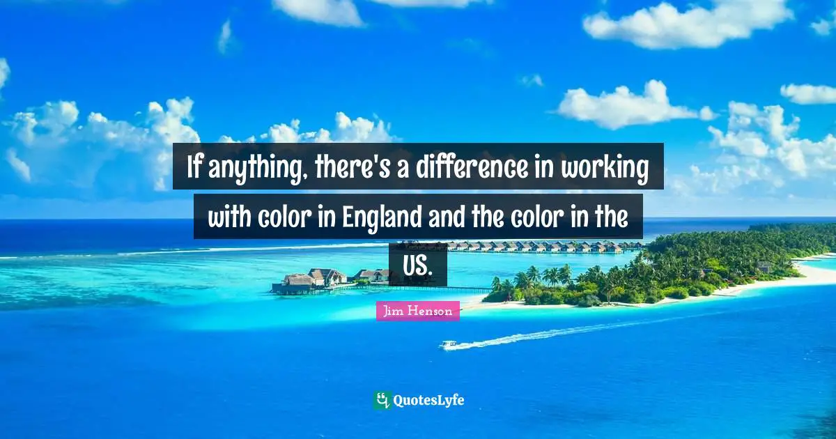 If anything, there's a difference in working with color in England and the color in the US.