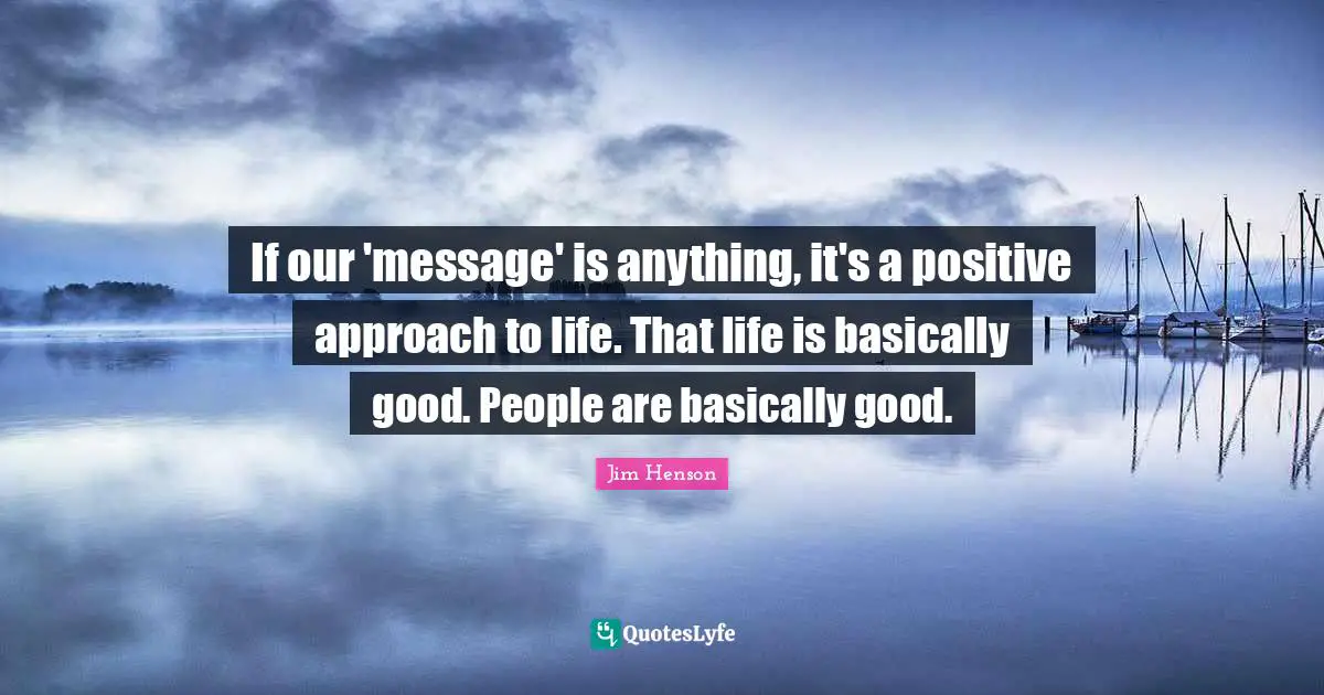 Jim Henson Quotes: "If our 'message' is anything, it's a positive approach to life. That life is basically good. People are basically good."
