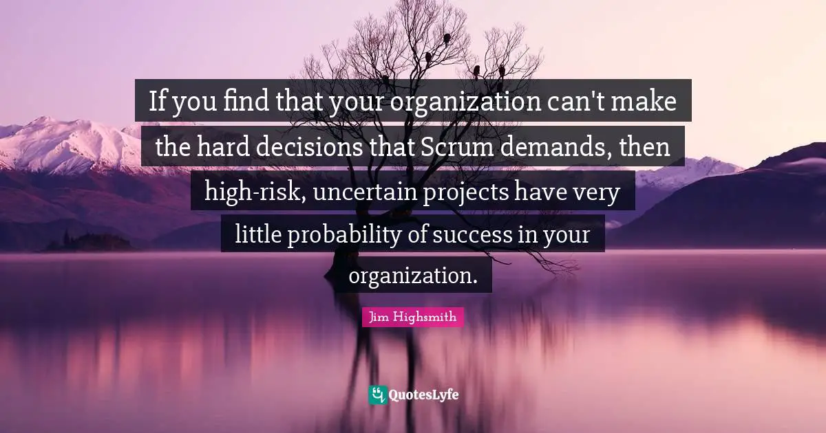 Jim Highsmith Quotes: "If you find that your organization can't make the hard decisions that Scrum demands, then high-risk, uncertain projects have very little probability of success in your organization."