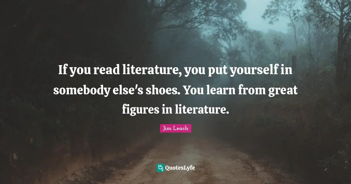 If you read literature, you put yourself in somebody else's shoes. You learn from great figures in literature.