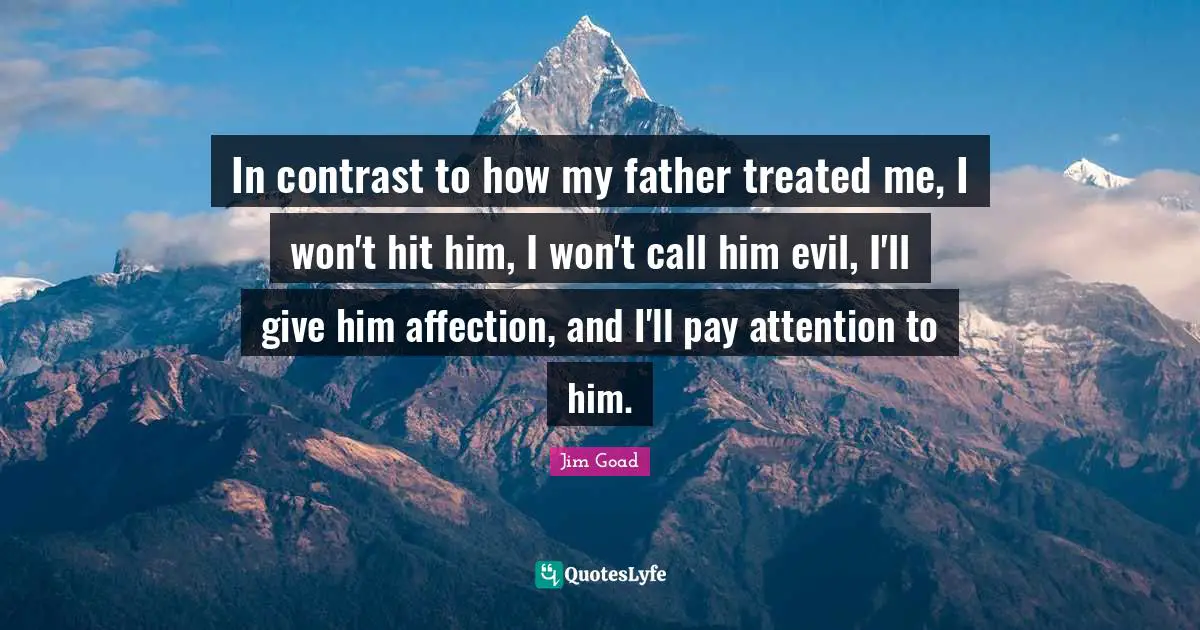 In contrast to how my father treated me, I won't hit him, I won't call him evil, I'll give him affection, and I'll pay attention to him.