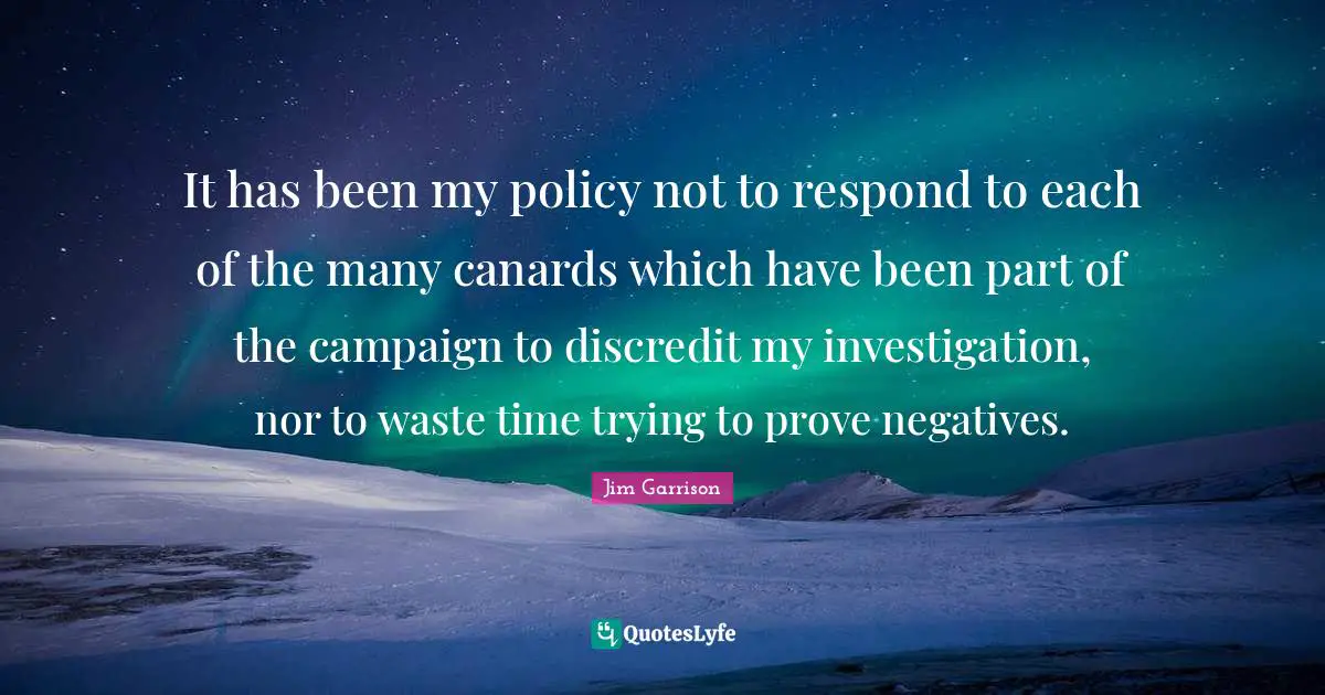 It has been my policy not to respond to each of the many canards which have been part of the campaign to discredit my investigation, nor to waste time trying to prove negatives.