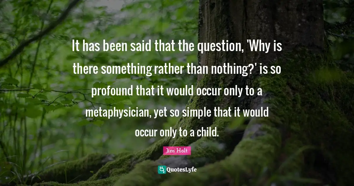 It has been said that the question, 'Why is there something rather than nothing?' is so profound that it would occur only to a metaphysician, yet so simple that it would occur only to a child.