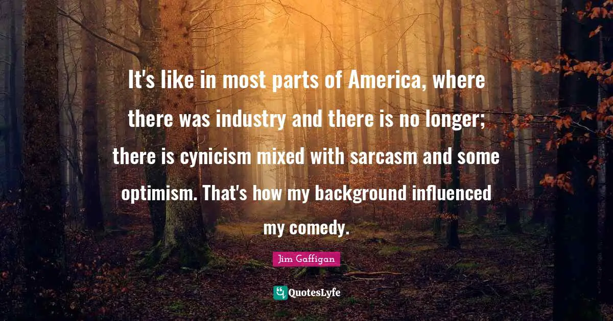 Jim Gaffigan Quotes: "It's like in most parts of America, where there was industry and there is no longer; there is cynicism mixed with sarcasm and some optimism. That's how my background influenced my comedy."
