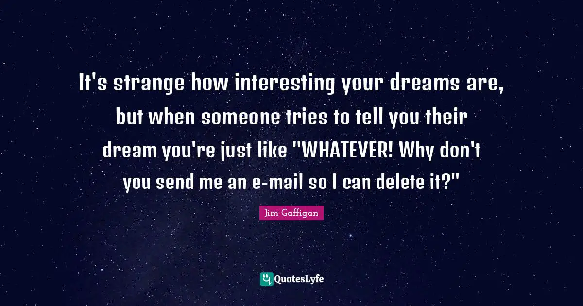 It's strange how interesting your dreams are, but when someone tries to tell you their dream you're just like "WHATEVER! Why don't you send me an e-mail so I can delete it?"