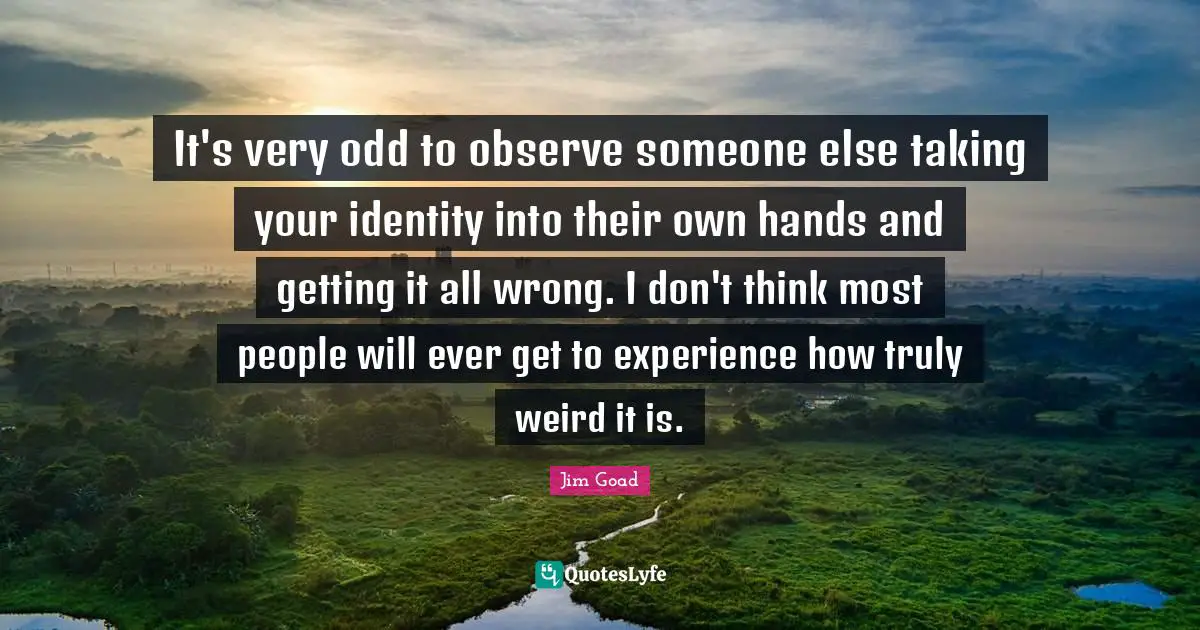Jim Goad Quotes: "It's very odd to observe someone else taking your identity into their own hands and getting it all wrong. I don't think most people will ever get to experience how truly weird it is."