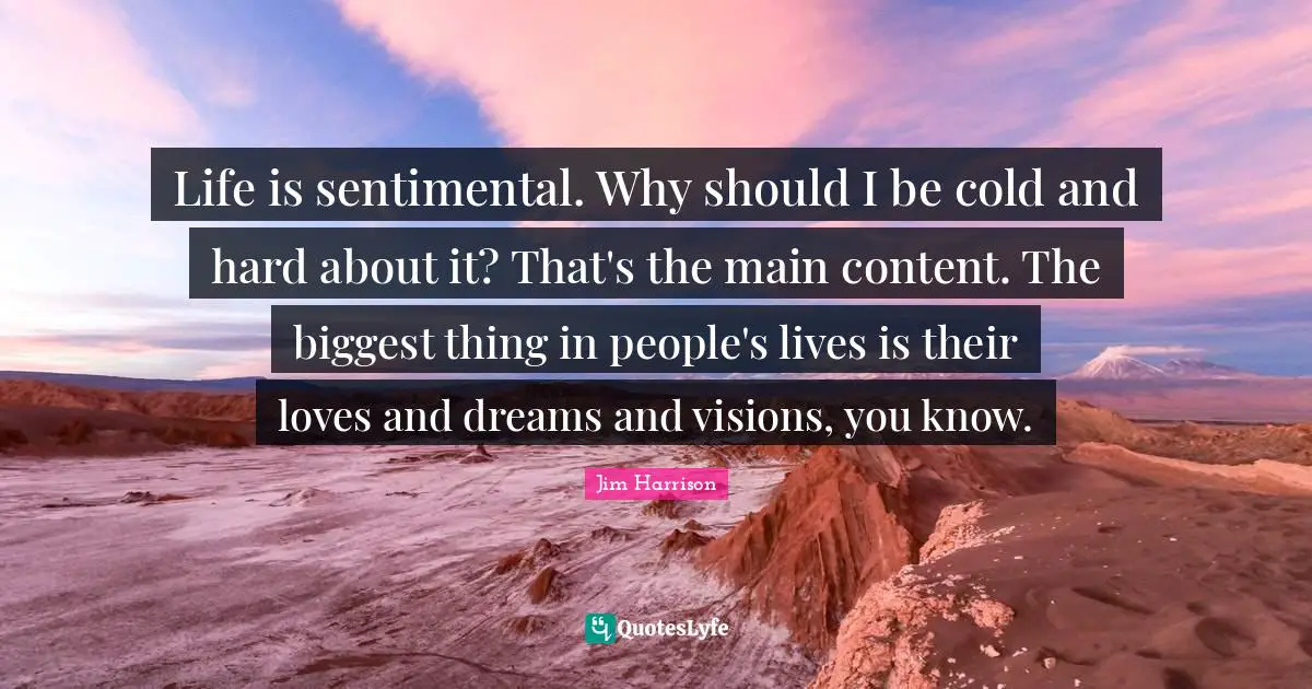 Jim Harrison Quotes: "Life is sentimental. Why should I be cold and hard about it? That's the main content. The biggest thing in people's lives is their loves and dreams and visions, you know."