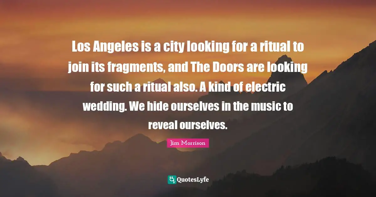 Los Angeles is a city looking for a ritual to join its fragments, and The Doors are looking for such a ritual also. A kind of electric wedding. We hide ourselves in the music to reveal ourselves.