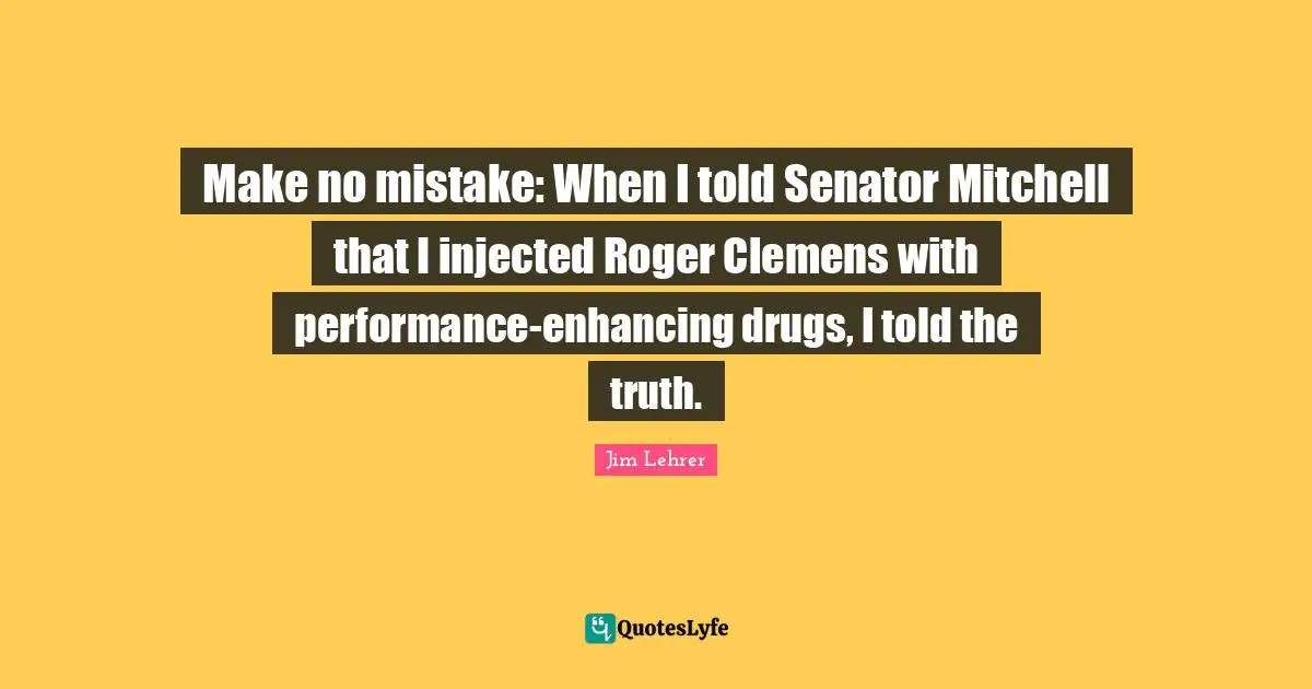 Roger Quotes: "Make no mistake: When I told Senator Mitchell that I injected Roger Clemens with performance-enhancing drugs, I told the truth."