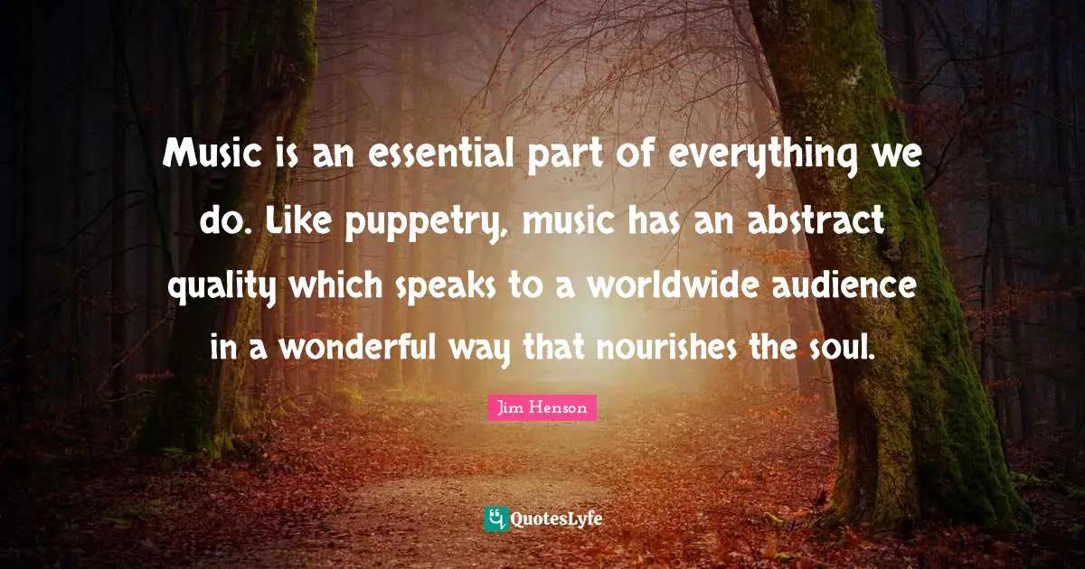 Jim Henson Quotes: Music is an essential part of everything we do. Like puppetry, music has an abstract quality which speaks to a worldwide audience in a wonderful way that nourishes the soul.
